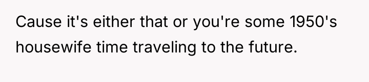 Cause it's either that or you're some 1950's housewife time...