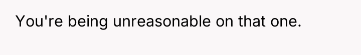 You're being unreasonable on that one.