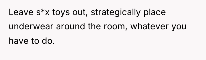 Leave s*x toys out, strategically place underwear around the room,...