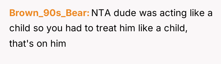 Brown_90s_Bear NTA dude was acting like a child so you...