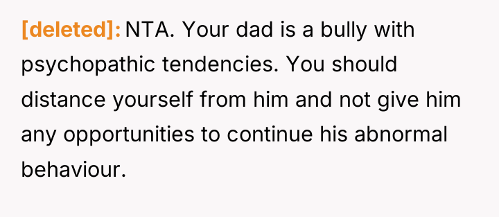 [deleted] NTA. Your dad is a bully with psychopathic tendencies....