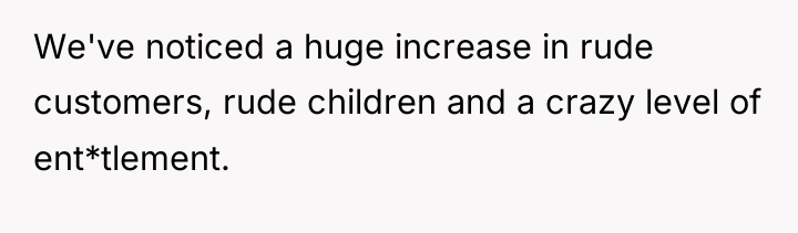 We've noticed a huge increase in rude customers, rude children...
