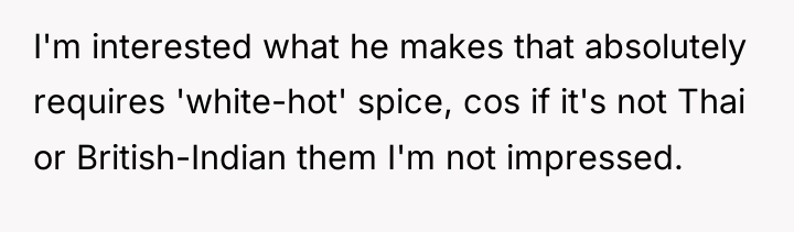 I'm interested what he makes that absolutely requires 'white-hot' spice,...