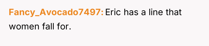 Fancy_Avocado7497 Eric has a line that women fall for.