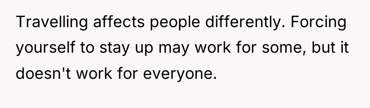 Travelling affects people differently. Forcing yourself to stay up may...