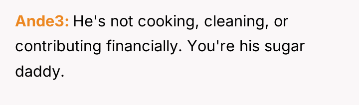 Ande3 He's not cooking, cleaning, or contributing financially. You're his...