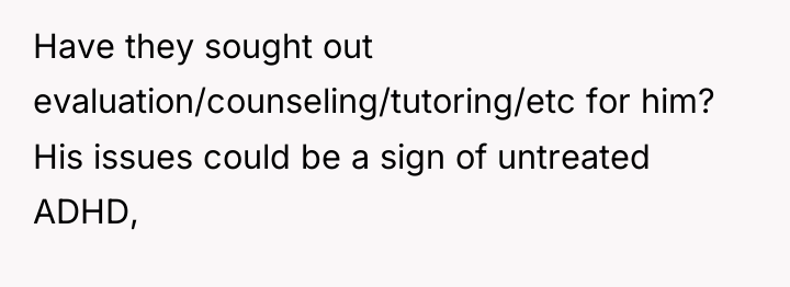 Have they sought out evaluation/counseling/tutoring/etc for him? His issues could...