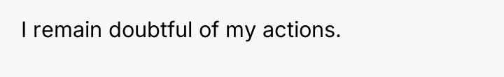 I remain doubtful of my actions.