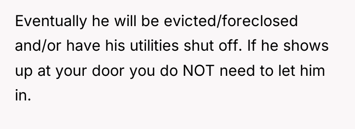 Eventually he will be evicted/foreclosed and/or have his utilities shut...