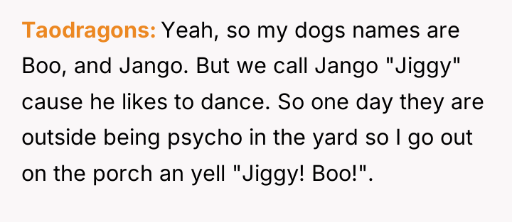 Taodragons Yeah, so my dogs names are Boo, and Jango....