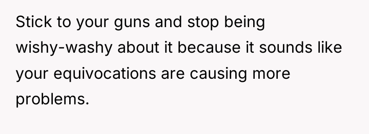 Stick to your guns and stop being wishy-washy about it...