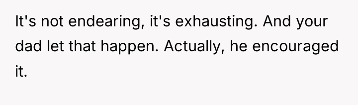 It's not endearing, it's exhausting. And your dad let that...