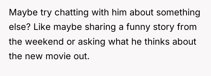Maybe try chatting with him about something else? Like maybe...