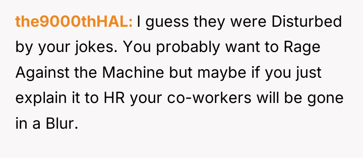 the9000thHAL I guess they were Disturbed by your jokes. You...