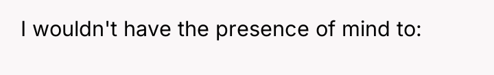 I wouldn't have the presence of mind to: