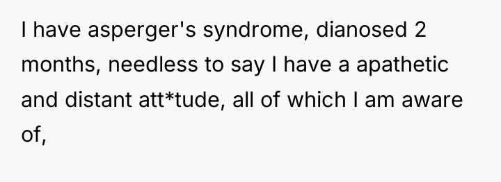I have asperger's syndrome, dianosed 2 months, needless to say...