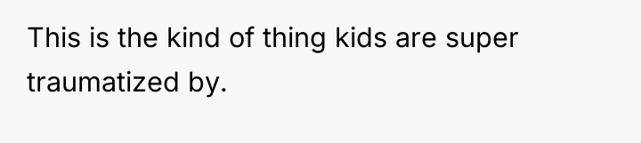 This is the kind of thing kids are super traumatized...