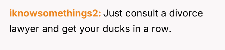 iknowsomethings2 Just consult a divorce lawyer and get your ducks...