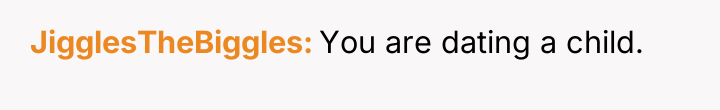 JigglesTheBiggles You are dating a child.