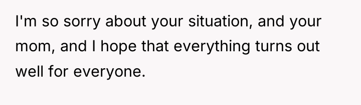I'm so sorry about your situation, and your mom, and...