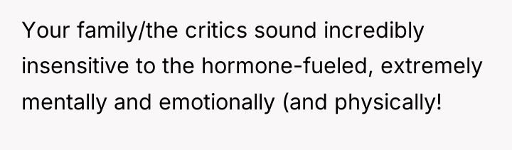 Your family/the critics sound incredibly insensitive to the hormone-fueled, extremely...