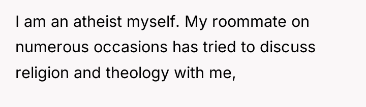 I am an atheist myself. My roommate on numerous occasions...