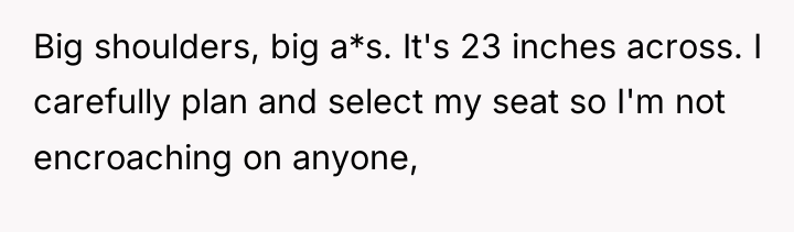 Big shoulders, big a*s. It's 23 inches across. I carefully...