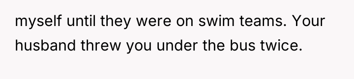 myself until they were on swim teams. Your husband threw...