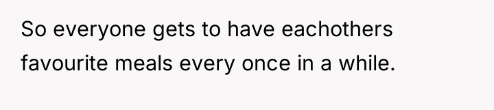 So everyone gets to have eachothers favourite meals every once...