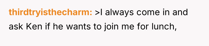 thirdtryisthecharm >I always come in and ask Ken if he...