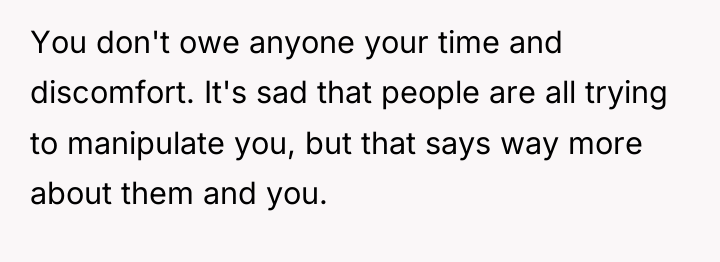 You don't owe anyone your time and discomfort. It's sad...