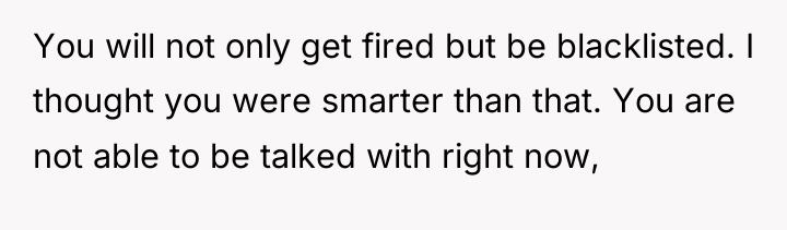 You will not only get fired but be blacklisted. I...