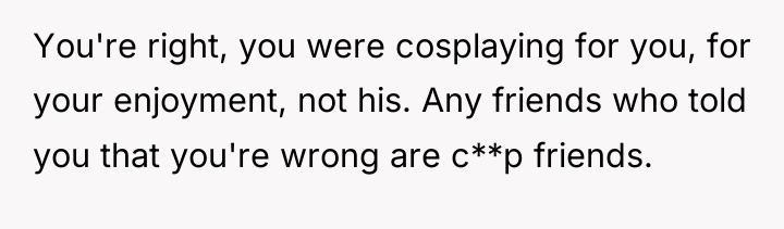 You're right, you were cosplaying for you, for your enjoyment,...