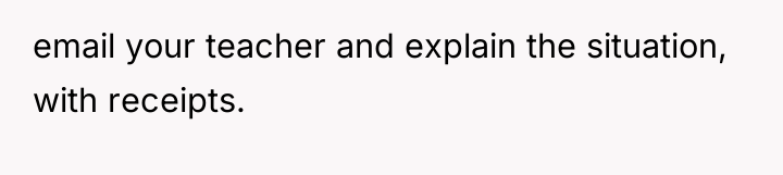 email your teacher and explain the situation, with receipts.