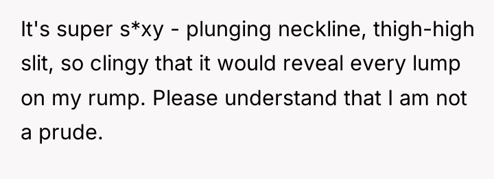 It's super s*xy - plunging neckline, thigh-high slit, so clingy...