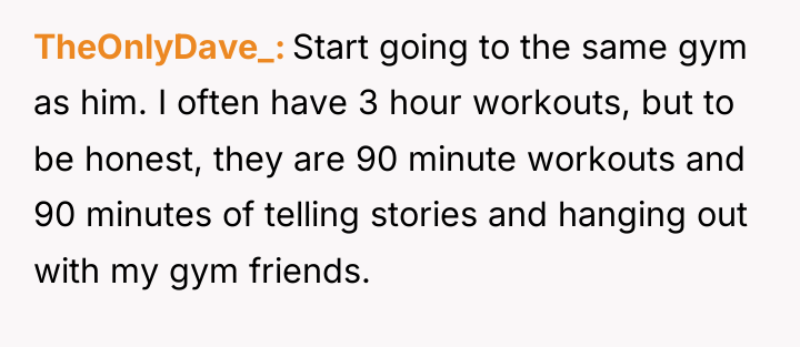 TheOnlyDave_ Start going to the same gym as him. I...