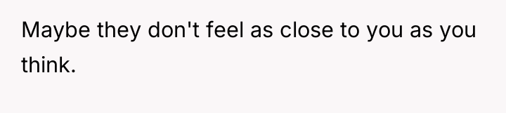 Maybe they don't feel as close to you as you...