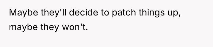 Maybe they'll decide to patch things up, maybe they won't.