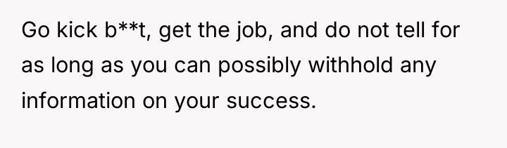 Go kick b**t, get the job, and do not tell...
