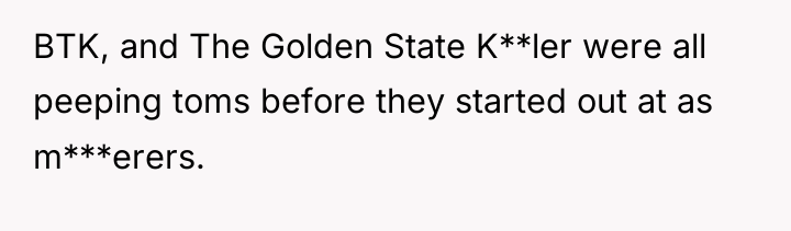 BTK, and The Golden State K**ler were all peeping toms...