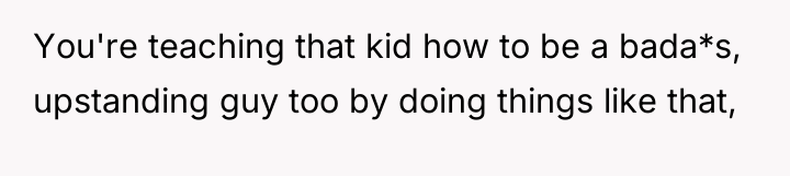 You're teaching that kid how to be a bada*s, upstanding...