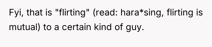 Fyi, that is "flirting" (read: hara*sing, flirting is mutual) to...