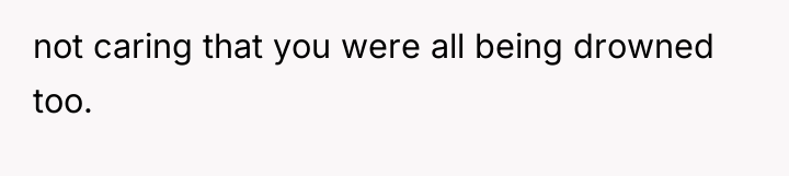 not caring that you were all being drowned too.