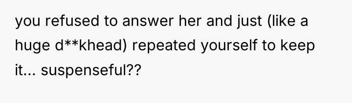 you refused to answer her and just (like a huge...