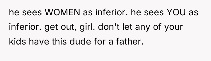 he sees WOMEN as inferior. he sees YOU as inferior....