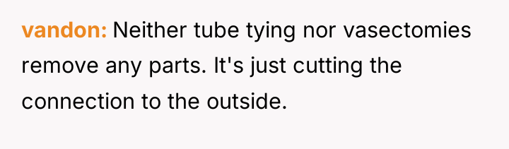 vandon Neither tube tying nor vasectomies remove any parts. It's...
