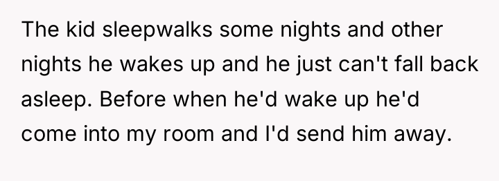 The kid sleepwalks some nights and other nights he wakes...