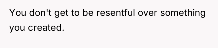 You don't get to be resentful over something you created.