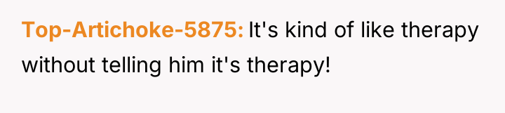 Top-Artichoke-5875 It's kind of like therapy without telling him it's...