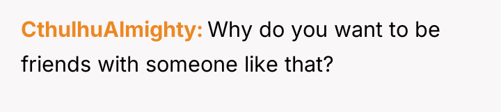CthulhuAlmighty Why do you want to be friends with someone...
